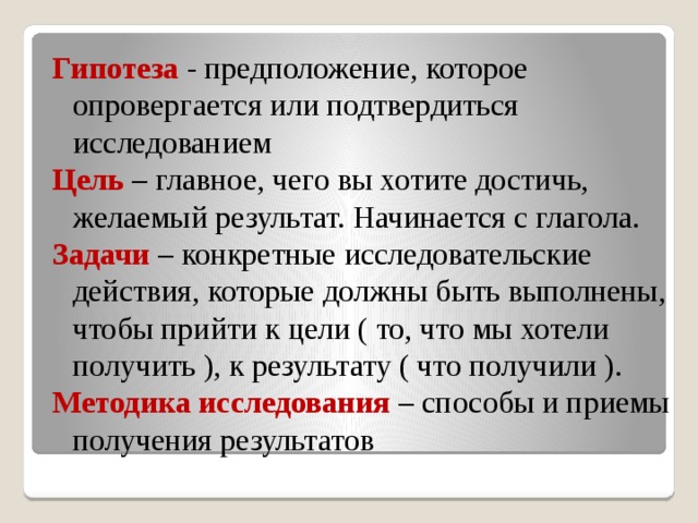 Гипотеза - предположение, которое опровергается или подтвердиться исследованием Цель – главное, чего вы хотите достичь, желаемый результат. Начинается с глагола. Задачи – конкретные исследовательские действия, которые должны быть выполнены, чтобы прийти к цели ( то, что мы хотели получить ), к результату ( что получили ). Методика исследования – способы и приемы получения результатов  