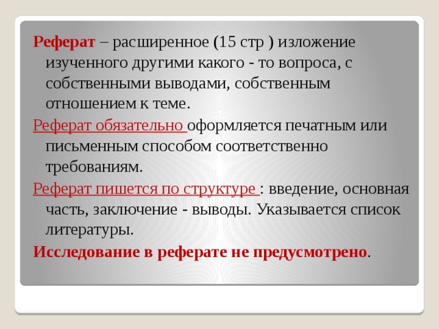 Реферат – расширенное (15 стр ) изложение изученного другими какого - то вопроса, с собственными выводами, собственным отношением к теме. Реферат обязательно оформляется печатным или письменным способом соответственно требованиям. Реферат пишется по структуре : введение, основная часть, заключение - выводы. Указывается список литературы. Исследование в реферате не предусмотрено .  