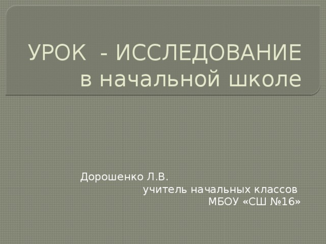 УРОК - ИССЛЕДОВАНИЕ в начальной школе Дорошенко Л.В. учитель начальных классов МБОУ «СШ №16» 