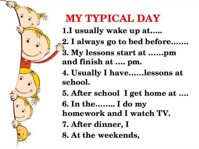 MY TYPICAL DAY 1.I usually wake up at….. 2. I always go to bed before……. 3. My lessons start at ……pm and finish at …. pm. 4. Usually I have……lessons at school. 5. After school I get home at …. 6. In the…….. I do my homework and I watch TV. 7. After dinner, I 8. At the weekends, 