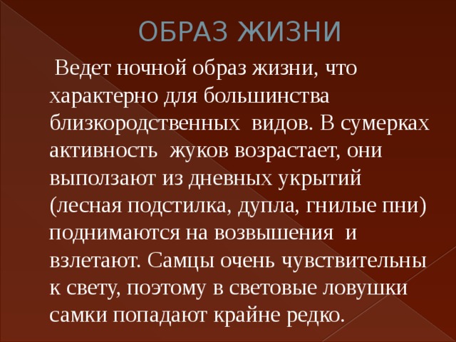 ОБРАЗ ЖИЗНИ  Ведет ночной образ жизни, что характерно для большинства близкородственных видов. В сумерках активность жуков возрастает, они выползают из дневных укрытий (лесная подстилка, дупла, гнилые пни) поднимаются на возвышения и взлетают. Самцы очень чувствительны к свету, поэтому в световые ловушки самки попадают крайне редко. 