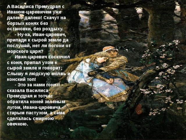 А Василиса Премудрая с Иваном-царевичем уже далеко-далеко! Скачут на борзых конях без остановки, без роздыху.  - Ну-ка, Иван-царевич, припади к сырой земле да послушай, нет ли погони от морского царя?  Иван-царевич соскочил с коня, припал ухом к сырой земле и говорит; Слышу я людскую молвь и конский топ!  - Это за нами гонят! - сказала Василиса Премудрая и тотчас обратила коней зеленым лугом, Ивана-царевича - старым пастухом, а сама сделалась смирною овечкою. 