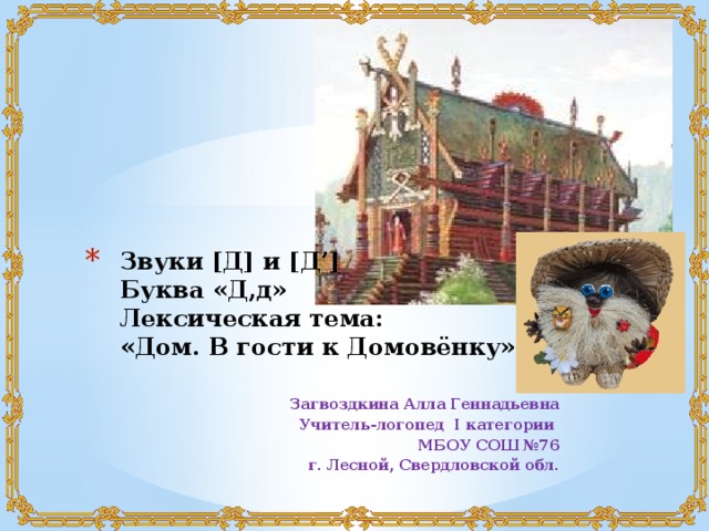 Звуки [Д] и [Д’]  Буква «Д,д»  Лексическая тема:  «Дом. В гости к Домовёнку» Загвоздкина Алла Геннадьевна Учитель-логопед I категории МБОУ СОШ №76 г. Лесной, Свердловской обл. 