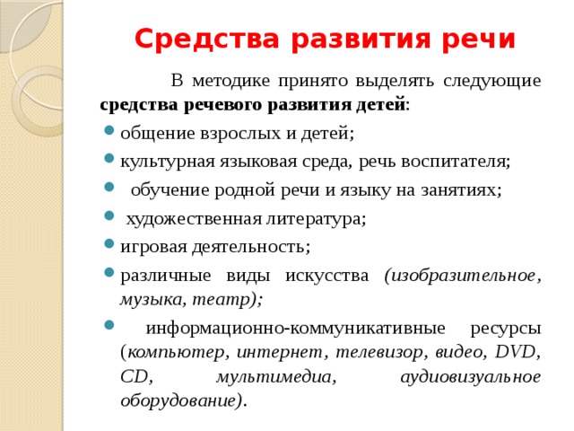 Средства развития речи    В методике принято выделять следующие средства речевого развития детей : общение взрослых и детей; культурная языковая среда, речь воспитателя;   обучение родной речи и языку на занятиях;  художественная литература; игровая деятельность; различные виды искусства (изобразительное, музыка, театр);  информационно-коммуникативные ресурсы ( компьютер, интернет, телевизор, видео, DVD, CD, мультимедиа, аудиовизуальное оборудование).  