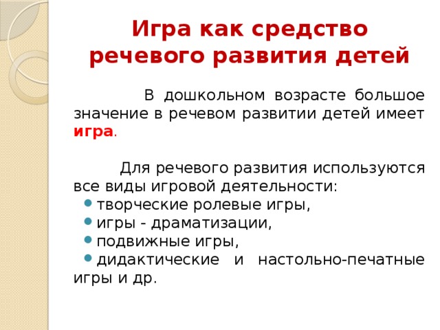 Игра как средство речевого развития детей  В дошкольном возрасте большое значение в речевом развитии детей имеет игра .   Для речевого развития используются все виды игровой деятельности: творческие ролевые игры, игры - драматизации, подвижные игры, дидактические и настольно-печатные игры и др. 