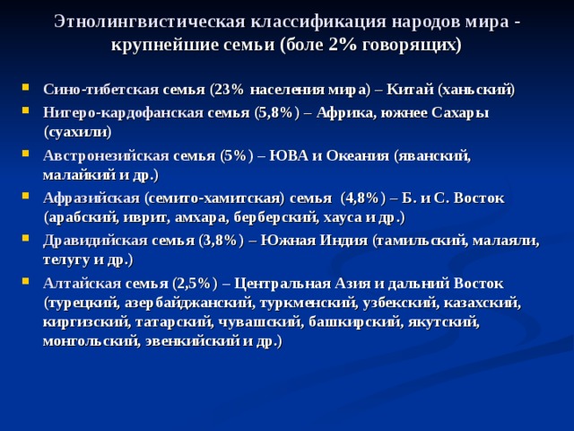 Этнолингвистическая классификация народов мира -  крупнейшие семьи (боле 2% говорящих) Сино-тибетская семья (23% населения мира) – Китай (ханьский) Нигеро-кардофанская семья (5,8%) – Африка, южнее Сахары (суахили) Австронезийская семья (5%) – ЮВА и Океания (яванский, малайкий и др.) Афразийская (семито-хамитская) семья (4,8%) – Б. и С. Восток (арабский, иврит, амхара, берберский, хауса и др.) Дравидийская семья (3,8%) – Южная Индия (тамильский, малаяли, телугу и др.) Алтайская семья (2,5%) – Центральная Азия и дальний Восток (турецкий, азербайджанский, туркменский, узбекский, казахский, киргизский, татарский, чувашский, башкирский, якутский, монгольский, эвенкийский и др.) 