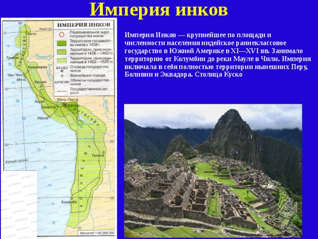Империя инков Империя Инков — крупнейшее по площади и численности населения индейское раннеклассовое государство в Южной Америке в XI—XVI вв. Занимало территорию от Колумбии до реки Мауле в Чили. Империя включала в себя полностью территории нынешних Перу, Боливии и Эквадора. Столица Куско 