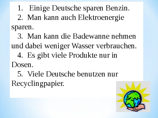 1. Einige Deutsche sparen Benzin. 2.  Man kann auch Elektroenergie sparen. 3.  Man kann die Badewanne nehmen und dabei weniger Wasser verbrauchen. 4.  Es gibt viele Produkte nur in Dosen. 5.  Viele Deutsche benutzen nur Recyclingpapier. 