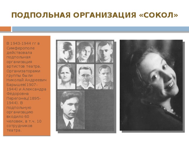 ПОДПОЛЬНАЯ ОРГАНИЗАЦИЯ «СОКОЛ» В 1943-1944 гг в Симферополе действовала подпольная организация артистов театра. Организаторами группы были Николай Андреевич Барышев(1907-1944) и Александра Фёдоровна Перегонец(1895-1944). В подпольную организацию входило 60 человек, в т.ч. 10 сотрудников театра. 