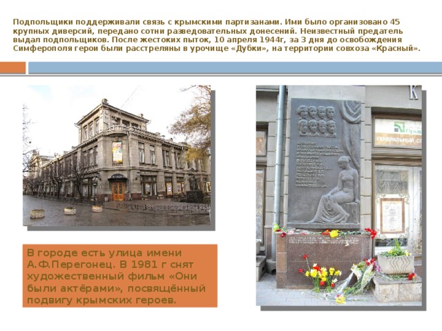 Подпольщики поддерживали связь с крымскими партизанами. Ими было организовано 45 крупных диверсий, передано сотни разведовательных донесений. Неизвестный предатель выдал подпольщиков. После жестоких пыток, 10 апреля 1944г, за 3 дня до освобождения Симферополя герои были расстреляны в урочище «Дубки», на территории совхоза «Красный». В городе есть улица имени А.Ф.Перегонец. В 1981 г снят художественный фильм «Они были актёрами», посвящённый подвигу крымских героев. 