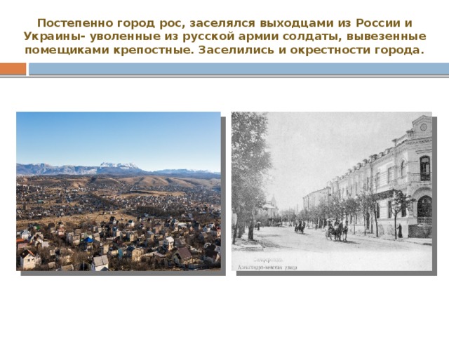 Постепенно город рос, заселялся выходцами из России и Украины- уволенные из русской армии солдаты, вывезенные помещиками крепостные. Заселились и окрестности города. 