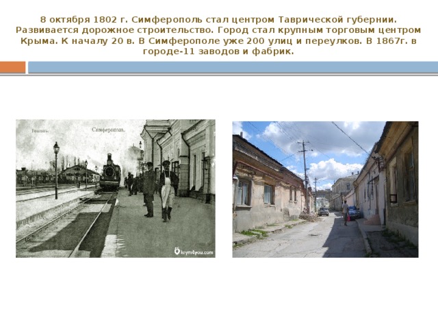 8 октября 1802 г. Симферополь стал центром Таврической губернии.  Развивается дорожное строительство. Город стал крупным торговым центром Крыма. К началу 20 в. В Симферополе уже 200 улиц и переулков. В 1867г. в городе-11 заводов и фабрик. 