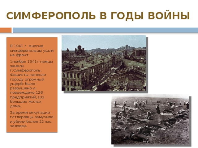 СИМФЕРОПОЛЬ В ГОДЫ ВОЙНЫ В 1941 г многие симферопольцы ушли на фронт. 1ноября 1941г-немцы заняли г.Симферополь. Фашисты нанесли городу огромный ущерб: было разрушено и повреждено 126 предприятий,132 больших жилых дома. За время оккупации гитлеровцы замучили и убили более 22тыс. человек. 