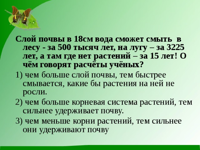 Слой почвы в 18см вода сможет смыть в лесу - за 500 тысяч лет, на лугу – за 3225 лет, а там где нет растений – за 15 лет! О чём говорят расчёты учёных? 1) чем больше слой почвы, тем быстрее смывается, какие бы растения на ней не росли. 2) чем больше корневая система растений, тем сильнее удерживает почву. 3) чем меньше корни растений, тем сильнее они удерживают почву  