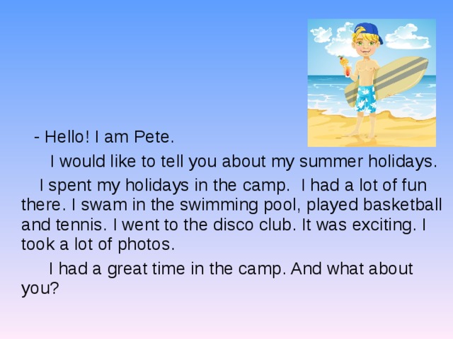  - Hello! I am Pete.    I would like to tell you about my summer holidays.  I spent my holidays in the camp. I had a lot of fun there. I swam in the swimming pool, played basketball and tennis. I went to the disco club. It was exciting. I took a lot of photos.  I had a great time in the camp. And what about you? 