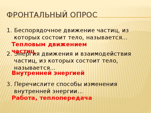 Фронтальный опрос 1. Беспорядочное движение частиц, из которых состоит тело, называется… 2. Энергия движения и взаимодействия частиц, из которых состоит тело, называется… 3. Перечислите способы изменения внутренней энергии… Тепловым движением частиц Внутренней энергией Работа, теплопередача 