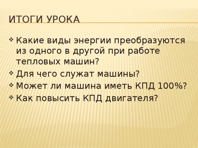 Итоги урока Какие виды энергии преобразуются из одного в другой при работе тепловых машин? Для чего служат машины? Может ли машина иметь КПД 100%? Как повысить КПД двигателя? 