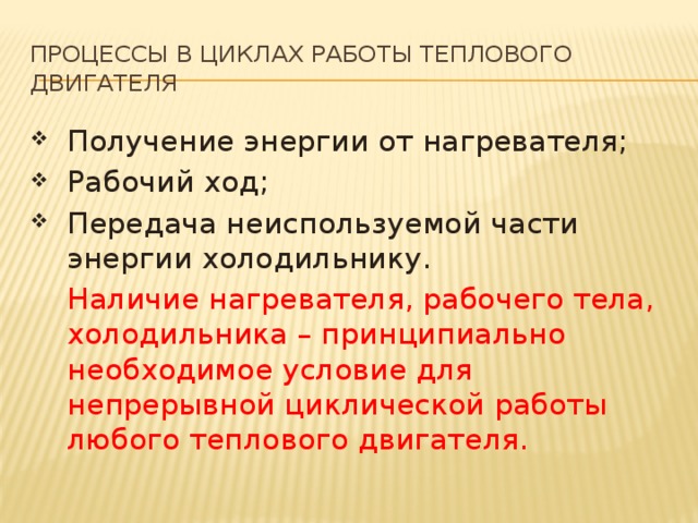 Процессы в циклах работы теплового двигателя Получение энергии от нагревателя; Рабочий ход; Передача неиспользуемой части энергии холодильнику.  Наличие нагревателя, рабочего тела, холодильника – принципиально необходимое условие для непрерывной циклической работы любого теплового двигателя. 