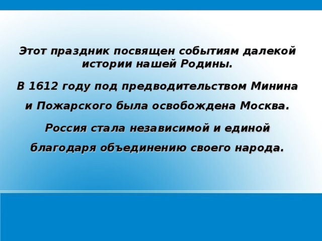 Этот праздник посвящен событиям далекой истории нашей Родины. В 1612 году под предводительством Минина и Пожарского была освобождена Москва. Россия стала независимой и единой благодаря объединению своего народа.