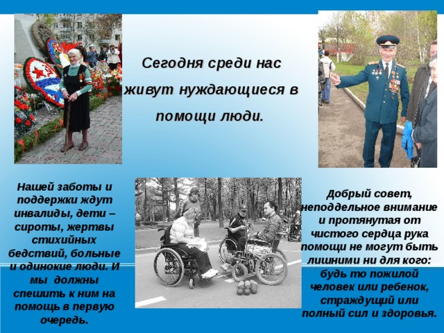 Сегодня среди нас живут нуждающиеся в помощи люди.  Нашей заботы и поддержки ждут инвалиды, дети – сироты, жертвы стихийных бедствий, больные и одинокие люди. И мы должны спешить к ним на помощь в первую очередь. Добрый совет, неподдельное внимание и протянутая от чистого сердца рука помощи не могут быть лишними ни для кого: будь то пожилой человек или ребенок, страждущий или полный сил и здоровья.