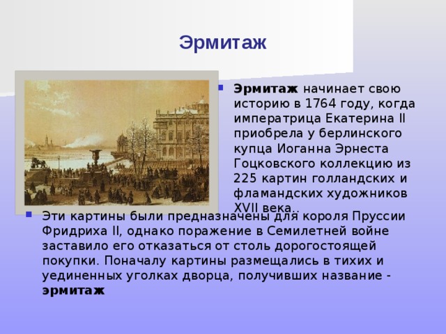 Эрмитаж Эрмитаж начинает свою историю в 1764 году, когда императрица Екатерина II приобрела у берлинского купца Иоганна Эрнеста Гоцковского коллекцию из 225 картин голландских и фламандских художников XVII века.. Эти картины были предназначены для короля Пруссии Фридриха II, однако поражение в Семилетней войне заставило его отказаться от столь дорогостоящей покупки. Поначалу картины размещались в тихих и уединенных уголках дворца, получивших название - эрмитаж 