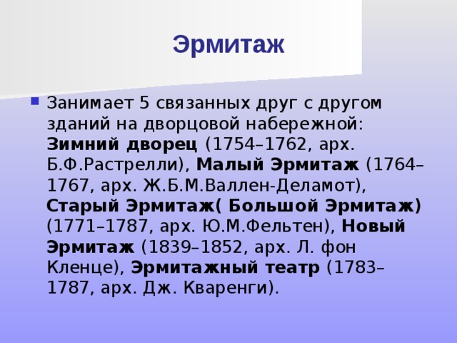 Эрмитаж Занимает 5 связанных друг с другом зданий на дворцовой набережной: Зимний дворец (1754–1762, арх. Б.Ф.Растрелли), Малый Эрмитаж (1764–1767, арх. Ж.Б.М.Валлен-Деламот), Старый Эрмитаж( Большой Эрмитаж) (1771–1787, арх. Ю.М.Фельтен), Новый Эрмитаж (1839–1852, арх. Л. фон Кленце), Эрмитажный театр (1783–1787, арх. Дж. Кваренги). 