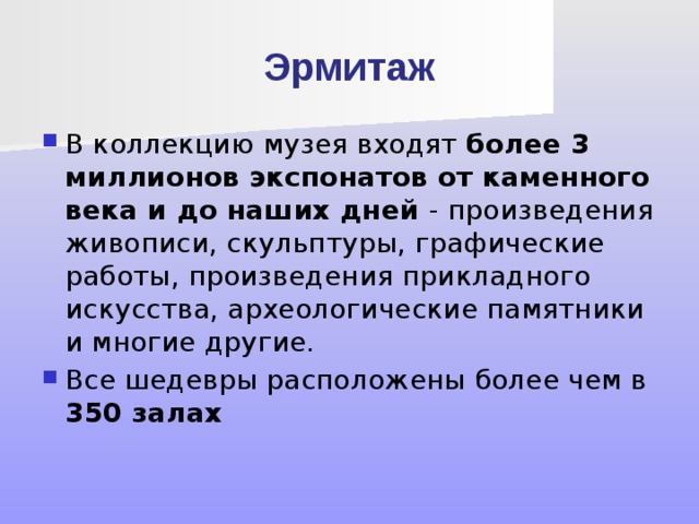Эрмитаж В коллекцию музея входят более 3 миллионов экспонатов от каменного века и до наших дней - произведения живописи, скульптуры, графические работы, произведения прикладного искусства, археологические памятники и многие другие. Все шедевры расположены более чем в 350 залах 