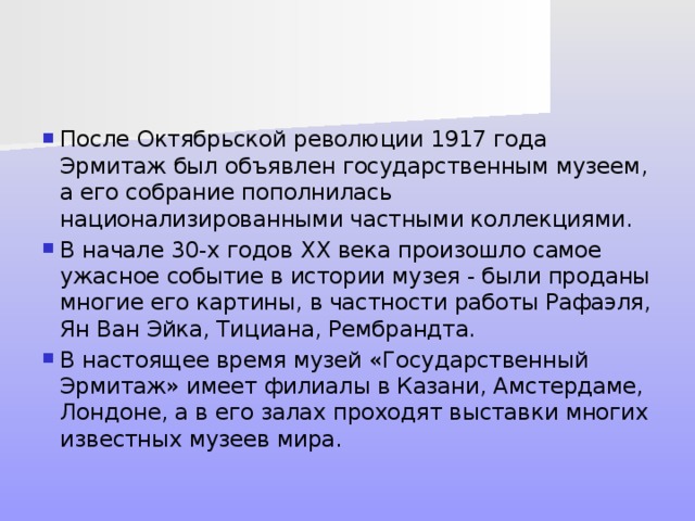 После Октябрьской революции 1917 года Эрмитаж был объявлен государственным музеем, а его собрание пополнилась национализированными частными коллекциями. В начале 30-х годов XX века произошло самое ужасное событие в истории музея - были проданы многие его картины, в частности работы Рафаэля, Ян Ван Эйка, Тициана, Рембрандта. В настоящее время музей «Государственный Эрмитаж» имеет филиалы в Казани, Амстердаме, Лондоне, а в его залах проходят выставки многих известных музеев мира. 