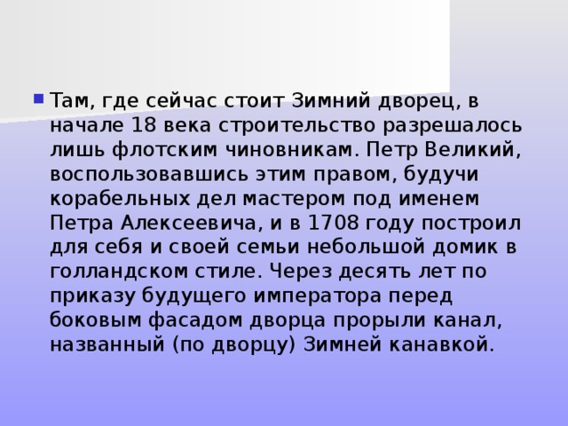 Там, где сейчас стоит Зимний дворец, в начале 18 века строительство разрешалось лишь флотским чиновникам. Петр Великий, воспользовавшись этим правом, будучи корабельных дел мастером под именем Петра Алексеевича, и в 1708 году построил для себя и своей семьи небольшой домик в голландском стиле. Через десять лет по приказу будущего императора перед боковым фасадом дворца прорыли канал, названный (по дворцу) Зимней канавкой. 