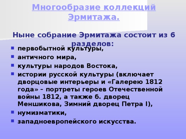 Многообразие коллекций Эрмитажа.    Ныне собрание Эрмитажа состоит из 6 разделов: первобытной культуры, античного мира, культуры народов Востока, истории русской культуры (включает дворцовые интерьеры и «Галерею 1812 года» – портреты героев Отечественной войны 1812, а также б. дворец Меншикова, Зимний дворец Петра I), нумизматики, западноевропейского искусства. 