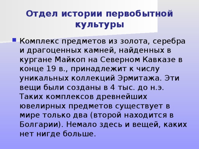 Отдел истории первобытной культуры Комплекс предметов из золота, серебра и драгоценных камней, найденных в кургане Майкоп на Северном Кавказе в конце 19 в., принадлежит к числу уникальных коллекций Эрмитажа. Эти вещи были созданы в 4 тыс. до н.э. Таких комплексов древнейших ювелирных предметов существует в мире только два (второй находится в Болгарии). Немало здесь и вещей, каких нет нигде больше. 