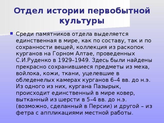Отдел истории первобытной культуры Среди памятников отдела выделяется единственная в мире, как по составу, так и по сохранности вещей, коллекция из раскопок курганов на Горном Алтае, проведенных С.И.Руденко в 1929–1949. Здесь были найдены прекрасно сохранившиеся предметы из меха, войлока, кожи, ткани, уцелевшие в обледенелых камерах курганов 6–4 вв. до н.э. Из одного из них, кургана Пазырык, происходит единственный в мире ковер, вытканный из шерсти в 5–4 вв. до н.э. (возможно, сделанный в Персии) и другой – из фетра с аппликациями местной работы. 