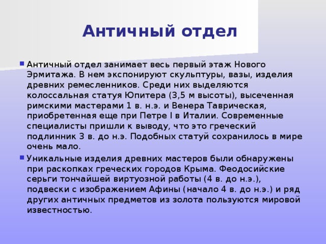 Античный отдел Античный отдел занимает весь первый этаж Нового Эрмитажа. В нем экспонируют скульптуры, вазы, изделия древних ремесленников. Среди них выделяются колоссальная статуя Юпитера (3,5 м высоты), высеченная римскими мастерами 1 в. н.э. и Венера Таврическая, приобретенная еще при Петре I в Италии. Современные специалисты пришли к выводу, что это греческий подлинник 3 в. до н.э. Подобных статуй сохранилось в мире очень мало. Уникальные изделия древних мастеров были обнаружены при раскопках греческих городов Крыма. Феодосийские серьги тончайшей виртуозной работы (4 в. до н.э.), подвески с изображением Афины (начало 4 в. до н.э.) и ряд других античных предметов из золота пользуются мировой известностью. 