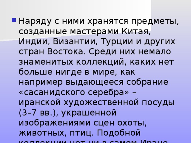 Наряду с ними хранятся предметы, созданные мастерами Китая, Индии, Византии, Турции и других стран Востока. Среди них немало знаменитых коллекций, каких нет больше нигде в мире, как например выдающееся собрание «сасанидского серебра» – иранской художественной посуды (3–7 вв.), украшенной изображениями сцен охоты, животных, птиц. Подобной коллекции нет ни в самом Иране, ни в других странах. 
