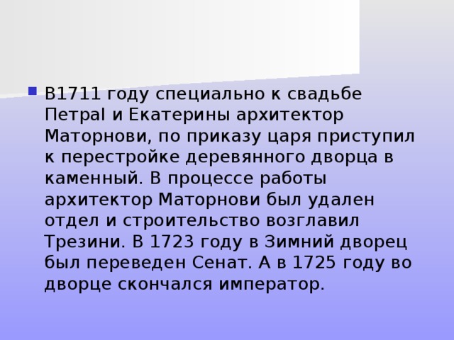 В1711 году специально к свадьбе ПетраI и Екатерины архитектор Маторнови, по приказу царя приступил к перестройке деревянного дворца в каменный. В процессе работы архитектор Маторнови был удален отдел и строительство возглавил Трезини. В 1723 году в Зимний дворец был переведен Сенат. А в 1725 году во дворце скончался император. 