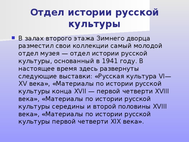 Отдел истории русской культуры В залах второго этажа Зимнего дворца разместил свои коллекции самый молодой отдел музея — отдел истории русской культуры, основанный в 1941 году. В настоящее время здесь развернуты следующие выставки: «Русская культура VI—XV века», «Материалы по истории русской культуры конца XVII — первой четверти XVIII века», «Материалы по истории русской культуры середины и второй половины XVIII века», «Материалы по истории русской культуры первой четверти XIX века». 