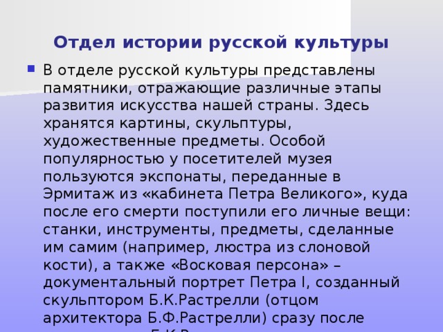 Отдел истории русской культуры В отделе русской культуры представлены памятники, отражающие различные этапы развития искусства нашей страны. Здесь хранятся картины, скульптуры, художественные предметы. Особой популярностью у посетителей музея пользуются экспонаты, переданные в Эрмитаж из «кабинета Петра Великого», куда после его смерти поступили его личные вещи: станки, инструменты, предметы, сделанные им самим (например, люстра из слоновой кости), а также «Восковая персона» – документальный портрет Петра I, созданный скульптором Б.К.Растрелли (отцом архитектора Б.Ф.Растрелли) сразу после смерти царя. Б.К.Растрелли снял посмертную маску с лица, рук, ног Петра I, чтобы быть максимально точным. 