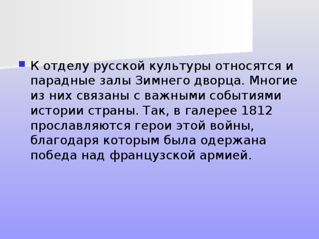 К отделу русской культуры относятся и парадные залы Зимнего дворца. Многие из них связаны с важными событиями истории страны. Так, в галерее 1812 прославляются герои этой войны, благодаря которым была одержана победа над французской армией. 