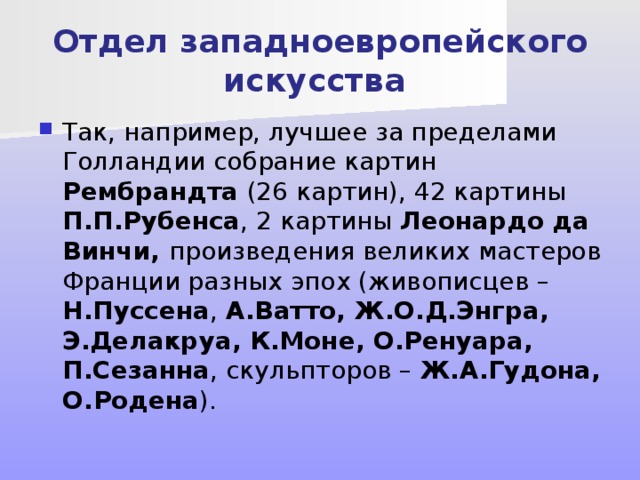Отдел западноевропейского искусства Так, например, лучшее за пределами Голландии собрание картин Рембрандта (26 картин), 42 картины П.П.Рубенса , 2 картины Леонардо да Винчи, произведения великих мастеров Франции разных эпох (живописцев – Н.Пуссена , А.Ватто, Ж.О.Д.Энгра, Э.Делакруа, К.Моне, О.Ренуара, П.Сезанна , скульпторов – Ж.А.Гудона, О.Родена ). 