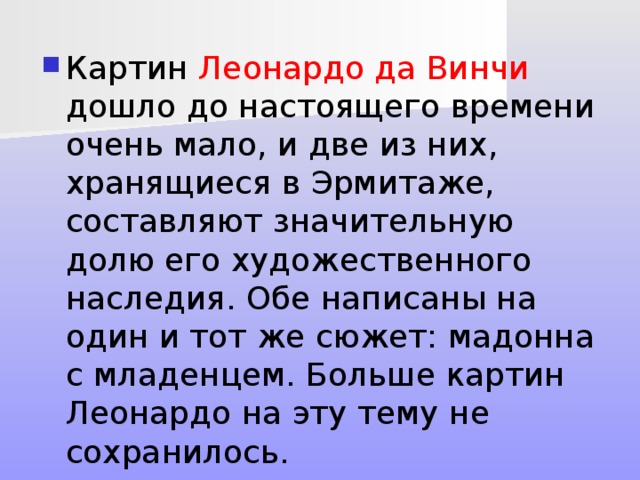Картин Леонардо да Винчи дошло до настоящего времени очень мало, и две из них, хранящиеся в Эрмитаже, составляют значительную долю его художественного наследия. Обе написаны на один и тот же сюжет: мадонна с младенцем. Больше картин Леонардо на эту тему не сохранилось.   