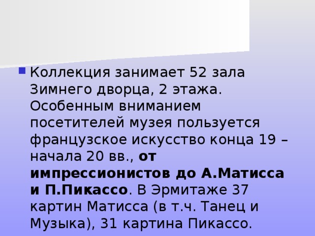 Коллекция занимает 52 зала Зимнего дворца, 2 этажа. Особенным вниманием посетителей музея пользуется французское искусство конца 19 – начала 20 вв., от импрессионистов до А.Матисса и П.Пикассо . В Эрмитаже 37 картин Матисса (в т.ч. Танец и Музыка), 31 картина Пикассо. 
