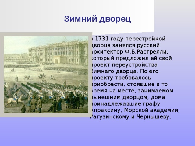 Зимний дворец в 1731 году перестройкой дворца занялся русский архитектор Ф.Б.Растрелли, который предложил ей свой проект переустройства Зимнего дворца. По его проекту требовалось приобрести, стоявшие в то время на месте, занимаемом нынешним дворцом, дома принадлежавшие графу Апраксину, Морской академии, Рагузинскому и Чернышеву. 
