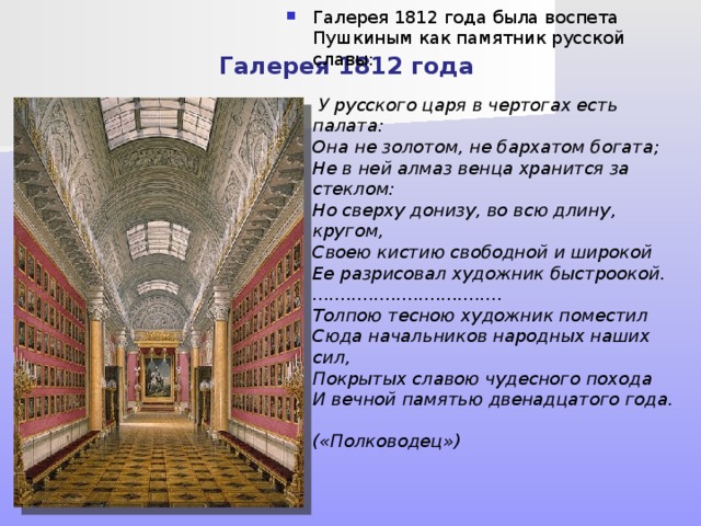 Галерея 1812 года Галерея 1812 года была воспета Пушкиным как памятник русской славы:    У русского царя в чертогах есть палата:  Она не золотом, не бархатом богата;  Не в ней алмаз венца хранится за стеклом:  Но сверху донизу, во всю длину, кругом,  Своею кистию свободной и широкой  Ее разрисовал художник быстроокой.  ..................................  Толпою тесною художник поместил  Сюда начальников народных наших сил,  Покрытых славою чудесного похода  И вечной памятью двенадцатого года.  («Полководец») 