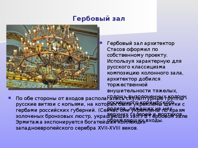 Гербовый зал Гербовый зал архитектор Стасов оформил по собственному проекту. Используя характерную для русского классицизма композицию колонного зала, архитектор добился торжественной внушительности тяжелых, сплошь вызолоченных колонн роскошного коринфского ордера, лежащих на них верхних галерей и портиков, обрамляющих входы. Гербы и дали название залу, который олицетворял собой единение империи и императора: здесь проходили приемы государем представителей городов, губернского дворянства, сословий. В наши дни Гербовый зал, как и другие залы Зимнего дворца, является выставочным помещением. По обе стороны от входов располагались скульптурные группы - русские витязи с копьями, на которых были укреплены щитки с гербами российских губерний. (Сейчас они укреплены по краям золоченых бронзовых люстр, украшающих зал.) В Гербовом зале Эрмитажа экспонируется богатейшая коллекция западноевропейского серебра XVII-XVIII веков.  