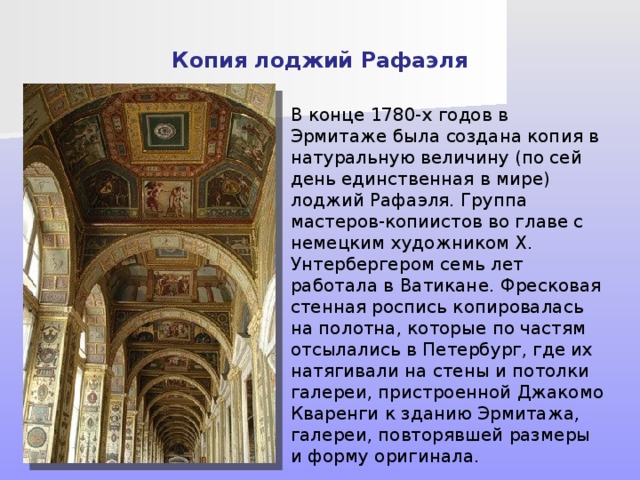 Копия лоджий Рафаэля В конце 1780-х годов в Эрмитаже была создана копия в натуральную величину (по сей день единственная в мире) лоджий Рафаэля. Группа мастеров-копиистов во главе с немецким художником X. Унтербергером семь лет работала в Ватикане. Фресковая стенная роспись копировалась на полотна, которые по частям отсылались в Петербург, где их натягивали на стены и потолки галереи, пристроенной Джакомо Кваренги к зданию Эрмитажа, галереи, повторявшей размеры и форму оригинала. В издававшейся тогда газете «Санкт-Петербургские ведомости» публиковались объявления о том, что требуются рабочие, желающие «...для помещения Рафаиловых лож исправлять плотничьи, кровельные, слесарные, столярные, оконные и печные работы...» или объявление о потребности «...для помещения Рафаиловых лож алебастру казанского по 20 коп. за пуд...» и т. п.  
