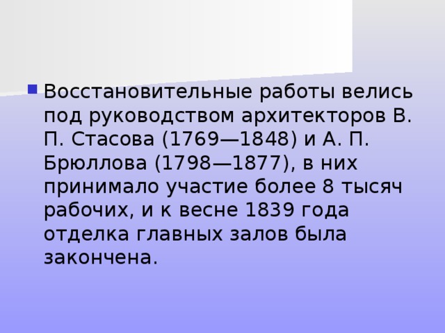 Восстановительные работы велись под руководством архитекторов В. П. Стасова (1769—1848) и А. П. Брюллова (1798—1877), в них принимало участие более 8 тысяч рабочих, и к весне 1839 года отделка главных залов была закончена. 