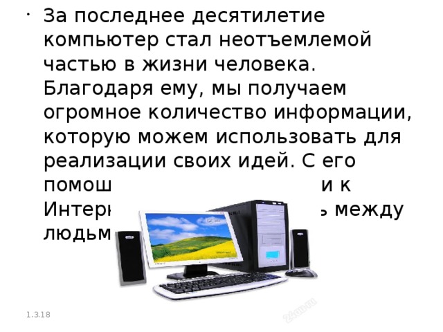 За последнее десятилетие компьютер стал неотъемлемой частью в жизни человека. Благодаря ему, мы получаем огромное количество информации, которую можем использовать для реализации своих идей. С его помощью при подключении к Интернету упрощена связь между людьми. 1.3.18  