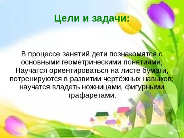 Цели и задачи: В процессе занятий дети познакомятся с основными геометрическими понятиями; Научатся ориентироваться на листе бумаги, потренируются в развитии чертёжных навыков; научатся владеть ножницами, фигурными трафаретами.  