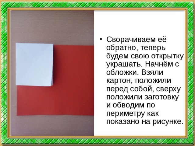 Сворачиваем её обратно, теперь будем свою открытку украшать. Начнём с обложки. Взяли картон, положили перед собой, сверху положили заготовку и обводим по периметру как показано на рисунке.  