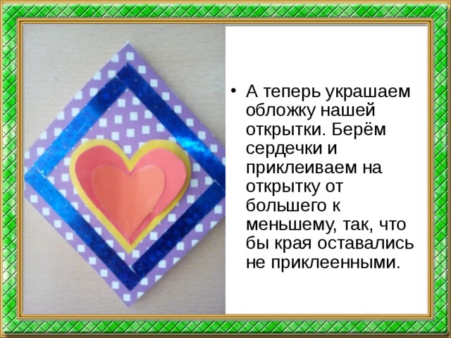А теперь украшаем обложку нашей открытки. Берём сердечки и приклеиваем на открытку от большего к меньшему, так, что бы края оставались не приклеенными.  